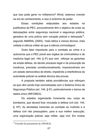 67
que isso pode gerar no militarismo? Afinal, estamos vivendo
na era do conhecimento, e isso é sinônimo de poder.
Essas condições estipuladas aos estados na
justificativa da PEC, provavelmente têm o objetivo de evitar as
deturpações entre segurança nacional e segurança pública,
geradora de uma polícia sem vocação policial e deturpada16
,
segundo AMARAL (2003), “mais bélica e menos técnica, mais
voltada à ciência militar do que à ciência criminológica”.
Outro fator importante para o combate ao crime é a
autonomia que a PEC prevê aos órgãos de criminalística e de
medicina legal (art. 144, § 5º) que vem reforçar as garantias
da ampla defesa, do devido processo legal e da presunção da
inocência, previstas constitucionalmente, imprescindíveis em
um estado democrático de direito, impedindo a interferência da
autoridade policial na análise técnica das provas.
A proposta também adota providências que reforçam
as que vêm sendo hoje concretizadas com o Sistema Único de
Segurança Pública (art. 144, § 6º), particularmente o banco de
dados único (INFOSEG).
Os estados organizarão livremente seu corpo de
bombeiros, que deverá ficar vinculado à defesa civil (art. 144,
§ 10º). As atividades inerentes ao combate ao incêndio e à
defesa civil não pressupõem, para a sua melhor execução,
uma organização policial, seja militar, seja civil. Em muitos
16
Extraído do pensamento de AMARAL
 