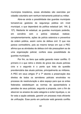68
municípios brasileiros, essas atividades são exercidas por
cidadão voluntário sem nenhum treinamento policial ou militar.
Abre-se ainda a possibilidade das guardas municipais
tornarem-se gestores da segurança pública em nível
municipal, o que dependerá da política estadual (art. 144, §
13º). Mediante lei estadual, as guardas municipais poderão,
em convênio com a polícia estadual, realizar,
complementarmente, ações de polícia ostensiva e preventiva
da ordem pública, assim como de defesa civil. O que nos
parece contraditório, pois ao mesmo tempo em que a PEC
afirma que as atividades de defesa civil não pressupõem as de
uma organização policial, confere essa possibilidade às
guardas municipais.
Por fim, os itens que estão gerando maior conflito. O
primeiro é o que retira o direito de greve das atuais polícias
civis e o segundo é o ponto que trata da questão
previdenciária das atuais polícias, principalmente as militares.
A PEC em seus artigos 3º e 7º aborda a preservação dos
direitos de todos os servidores policiais envolvidos no
processo de reestruturação e abre espaço para que os entes
federados estabeleçam as normas de aposentadoria e
pensões de seus policiais, segundo a proposta, com o fim de
absorver os anseios de cada categoria e evitar injustiças, e, se
for esta a opção adotada, garantir um processo mais eficiente
de unificação. Esse ponto em particular está gerando conflito
 