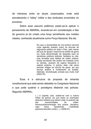 69
de interesse entre as atuais corporações, onde está
prevalecendo o “lobby” militar e dos sindicatos envolvidos no
processo.
Sobre esse assunto polêmico poder-se-ia aplicar o
pensamento de AMARAL, levando-se em consideração o fato
do governo já ter criado uma força semelhante aos moldes
citados, conhecida atualmente como Força Nacional. Ele diz:
Eis aqui a necessidade de uma polícia nacional
cujos agentes possam suprir as lacunas da
segurança pública em todo o País, pelo menos
até que se ajuste o exercício do direito de greve
(ou outra denominação de despiste) para os
servidores públicos policiais, fardados ou não,
mas armados para defesa da ordem pública.
Esses servidores não podem ser tratados como
os demais, carecem de regime disciplinar e
salarial próprios. A polícia, aliás, não devia
precisar chegar ao cúmulo da greve, eis que
serviço público é fundamento do Estado.
Ademais, reivindicação armada soa muito mal!
(2003:76)
Essa é a estrutura da proposta de emenda
constitucional que está sendo debatida no Congresso Nacional
e que pode quebrar o paradigma ditatorial nas polícias.
Segundo AMARAL,
(...) é urgente, pois, acabar-se com a cultura
militar da polícia, eis que todos os chamados
atributos militares que devem estar no policial não
são exclusividades do militar:
hierarquia/denominação dos postos, disciplina,
vigor físico, fardamento, mobilidade
operacional/ordem unida (...). (2006:47).
 