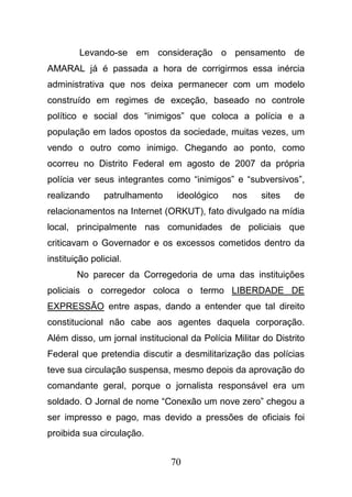 70
Levando-se em consideração o pensamento de
AMARAL já é passada a hora de corrigirmos essa inércia
administrativa que nos deixa permanecer com um modelo
construído em regimes de exceção, baseado no controle
político e social dos “inimigos” que coloca a polícia e a
população em lados opostos da sociedade, muitas vezes, um
vendo o outro como inimigo. Chegando ao ponto, como
ocorreu no Distrito Federal em agosto de 2007 da própria
polícia ver seus integrantes como “inimigos” e “subversivos”,
realizando patrulhamento ideológico nos sites de
relacionamentos na Internet (ORKUT), fato divulgado na mídia
local, principalmente nas comunidades de policiais que
criticavam o Governador e os excessos cometidos dentro da
instituição policial.
No parecer da Corregedoria de uma das instituições
policiais o corregedor coloca o termo LIBERDADE DE
EXPRESSÃO entre aspas, dando a entender que tal direito
constitucional não cabe aos agentes daquela corporação.
Além disso, um jornal institucional da Polícia Militar do Distrito
Federal que pretendia discutir a desmilitarização das polícias
teve sua circulação suspensa, mesmo depois da aprovação do
comandante geral, porque o jornalista responsável era um
soldado. O Jornal de nome “Conexão um nove zero” chegou a
ser impresso e pago, mas devido a pressões de oficiais foi
proibida sua circulação.
 
