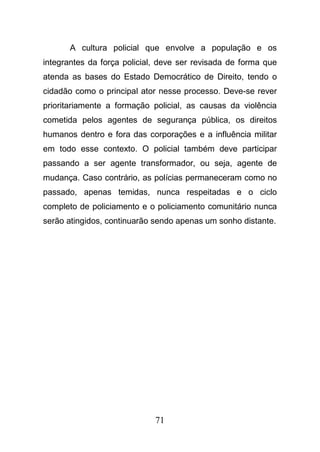 71
A cultura policial que envolve a população e os
integrantes da força policial, deve ser revisada de forma que
atenda as bases do Estado Democrático de Direito, tendo o
cidadão como o principal ator nesse processo. Deve-se rever
prioritariamente a formação policial, as causas da violência
cometida pelos agentes de segurança pública, os direitos
humanos dentro e fora das corporações e a influência militar
em todo esse contexto. O policial também deve participar
passando a ser agente transformador, ou seja, agente de
mudança. Caso contrário, as polícias permaneceram como no
passado, apenas temidas, nunca respeitadas e o ciclo
completo de policiamento e o policiamento comunitário nunca
serão atingidos, continuarão sendo apenas um sonho distante.
 
