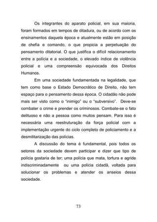 73
Os integrantes do aparato policial, em sua maioria,
foram formados em tempos de ditadura, ou de acordo com os
ensinamentos daquela época e atualmente estão em posição
de chefia e comando, o que propicia a perpetuação do
pensamento ditatorial. O que justifica o difícil relacionamento
entre a polícia e a sociedade, o elevado índice de violência
policial e uma compreensão equivocada dos Direitos
Humanos.
Em uma sociedade fundamentada na legalidade, que
tem como base o Estado Democrático de Direito, não tem
espaço para o pensamento dessa época. O cidadão não pode
mais ser visto como o “inimigo” ou o “subversivo”. Deve-se
combater o crime e prender os criminosos. Combate-se o fato
delituoso e não a pessoa como muitos pensam. Para isso é
necessária uma reestruturação da força policial com a
implementação urgente do ciclo completo de policiamento e a
desmilitarização das polícias.
A discussão do tema é fundamental, pois todos os
setores da sociedade devem participar e dizer que tipo de
polícia gostaria de ter; uma polícia que mata, tortura e agride
indiscriminadamente ou uma polícia cidadã, voltada para
solucionar os problemas e atender os anseios dessa
sociedade.
 