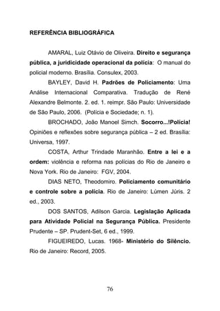 76
REFERÊNCIA BIBLIOGRÁFICA
AMARAL, Luiz Otávio de Oliveira. Direito e segurança
pública, a juridicidade operacional da polícia: O manual do
policial moderno. Brasília. Consulex, 2003.
BAYLEY, David H. Padrões de Policiamento: Uma
Análise Internacional Comparativa. Tradução de René
Alexandre Belmonte. 2. ed. 1. reimpr. São Paulo: Universidade
de São Paulo, 2006. (Polícia e Sociedade; n. 1).
BROCHADO, João Manoel Simch. Socorro...!Polícia!
Opiniões e reflexões sobre segurança pública – 2 ed. Brasília:
Universa, 1997.
COSTA, Arthur Trindade Maranhão. Entre a lei e a
ordem: violência e reforma nas polícias do Rio de Janeiro e
Nova York. Rio de Janeiro: FGV, 2004.
DIAS NETO, Theodomiro. Policiamento comunitário
e controle sobre a polícia. Rio de Janeiro: Lúmen Júris. 2
ed., 2003.
DOS SANTOS, Adilson Garcia. Legislação Aplicada
para Atividade Policial na Segurança Pública. Presidente
Prudente – SP. Prudent-Set, 6 ed., 1999.
FIGUEIREDO, Lucas. 1968- Ministério do Silêncio.
Rio de Janeiro: Record, 2005.
 