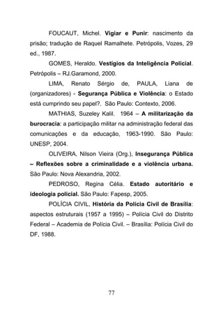 77
FOUCAUT, Michel. Vigiar e Punir: nascimento da
prisão; tradução de Raquel Ramalhete. Petrópolis, Vozes, 29
ed., 1987.
GOMES, Heraldo. Vestígios da Inteligência Policial.
Petrópolis – RJ.Garamond, 2000.
LIMA, Renato Sérgio de, PAULA, Liana de
(organizadores) - Segurança Pública e Violência: o Estado
está cumprindo seu papel?. São Paulo: Contexto, 2006.
MATHIAS, Suzeley Kalil. 1964 – A militarização da
burocracia: a participação militar na administração federal das
comunicações e da educação, 1963-1990. São Paulo:
UNESP, 2004.
OLIVEIRA, Nilson Vieira (Org.), Insegurança Pública
– Reflexões sobre a criminalidade e a violência urbana.
São Paulo: Nova Alexandria, 2002.
PEDROSO, Regina Célia. Estado autoritário e
ideologia policial. São Paulo: Fapesp, 2005.
POLÍCIA CIVIL, História da Polícia Civil de Brasília:
aspectos estruturais (1957 a 1995) – Polícia Civil do Distrito
Federal – Academia de Polícia Civil. – Brasília: Polícia Civil do
DF, 1988.
 