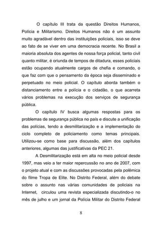 8
O capítulo III trata da questão Direitos Humanos,
Polícia e Militarismo. Direitos Humanos não é um assunto
muito agradável dentro das instituições policiais, isso se deve
ao fato de se viver em uma democracia recente. No Brasil a
maioria absoluta dos agentes de nossa força policial, tanto civil
quanto militar, é oriunda de tempos de ditadura, esses policiais
estão ocupando atualmente cargos de chefia e comando, o
que faz com que o pensamento da época seja disseminado e
perpetuado no meio policial. O capítulo aborda também o
distanciamento entre a polícia e o cidadão, o que acarreta
vários problemas na execução dos serviços de segurança
pública.
O capítulo IV busca algumas respostas para os
problemas de segurança pública no país e discute a unificação
das polícias, tendo a desmilitarização e a implementação do
ciclo completo de policiamento como temas principais.
Utilizou-se como base para discussão, além dos capítulos
anteriores, algumas das justificativas da PEC 21.
A Desmilitarização está em alta no meio policial desde
1997, mas veio a ter maior repercussão no ano de 2007, com
o projeto atual e com as discussões provocadas pela polêmica
do filme Tropa de Elite. No Distrito Federal, além do debate
sobre o assunto nas várias comunidades de policiais na
Internet, circulou uma revista especializada discutindo-o no
mês de julho e um jornal da Polícia Militar do Distrito Federal
 