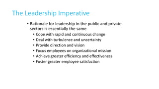 The Leadership Imperative
• Rationale for leadership in the public and private
sectors is essentially the same
• Cope with rapid and continuous change
• Deal with turbulence and uncertainty
• Provide direction and vision
• Focus employees on organizational mission
• Achieve greater efficiency and effectiveness
• Foster greater employee satisfaction
 