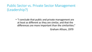 Public Sector vs. Private Sector Management
(Leadership?)
• “I conclude that public and private management are
at least as different as they are similar, and that the
differences are more important than the similarities.”
Graham Allison, 1979
 