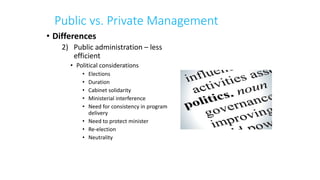 Public vs. Private Management
• Differences
2) Public administration – less
efficient
• Political considerations
• Elections
• Duration
• Cabinet solidarity
• Ministerial interference
• Need for consistency in program
delivery
• Need to protect minister
• Re-election
• Neutrality
 