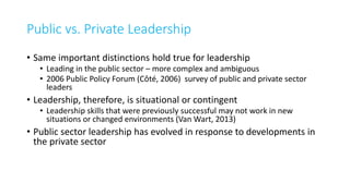 Public vs. Private Leadership
• Same important distinctions hold true for leadership
• Leading in the public sector – more complex and ambiguous
• 2006 Public Policy Forum (Côté, 2006) survey of public and private sector
leaders
• Leadership, therefore, is situational or contingent
• Leadership skills that were previously successful may not work in new
situations or changed environments (Van Wart, 2013)
• Public sector leadership has evolved in response to developments in
the private sector
 