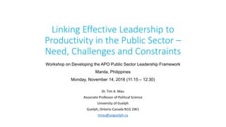 Linking Effective Leadership to
Productivity in the Public Sector –
Need, Challenges and Constraints
Dr. Tim A. Mau
Associate Professor of Political Science
University of Guelph
Guelph, Ontario Canada N1G 2W1
tmau@uoguelph.ca
Workshop on Developing the APO Public Sector Leadership Framework
Manila, Philippines
Monday, November 14, 2016 (11:15 – 12:30)
 