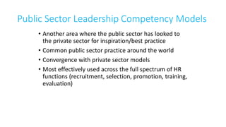 Public Sector Leadership Competency Models
• Another area where the public sector has looked to
the private sector for inspiration/best practice
• Common public sector practice around the world
• Convergence with private sector models
• Most effectively used across the full spectrum of HR
functions (recruitment, selection, promotion, training,
evaluation)
 