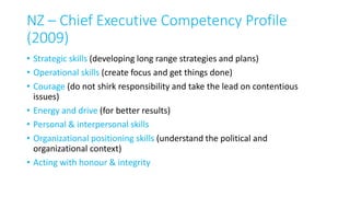 NZ – Chief Executive Competency Profile
(2009)
• Strategic skills (developing long range strategies and plans)
• Operational skills (create focus and get things done)
• Courage (do not shirk responsibility and take the lead on contentious
issues)
• Energy and drive (for better results)
• Personal & interpersonal skills
• Organizational positioning skills (understand the political and
organizational context)
• Acting with honour & integrity
 