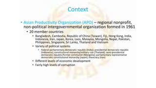 Context
• Asian Productivity Organization (APO) – regional nonprofit,
non-political intergovernmental organization formed in 1961
• 20 member countries
• Bangladesh, Cambodia, Republic of China (Taiwan), Fiji, Hong Kong, India,
Indonesia, Iran, Japan, Korea, Laos, Malaysia, Mongolia, Nepal, Pakistan,
Philippines, Singapore, Sri Lanka, Thailand and Vietnam
• Variety of political systems
• Federal parliamentary democratic republic (India); presidential democratic republic
(Indonesia); constitutional monarchy/military rule (Thailand); semi-presidential
democratic republic/former communist (Mongolia); parliamentary representative
democratic constitutional monarchy (Japan); theocracy (Iran)
• Different levels of economic development
• Fairly high levels of corruption
 