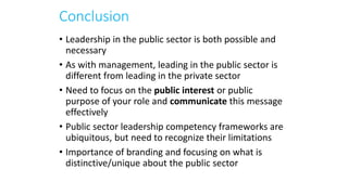 Conclusion
• Leadership in the public sector is both possible and
necessary
• As with management, leading in the public sector is
different from leading in the private sector
• Need to focus on the public interest or public
purpose of your role and communicate this message
effectively
• Public sector leadership competency frameworks are
ubiquitous, but need to recognize their limitations
• Importance of branding and focusing on what is
distinctive/unique about the public sector
 