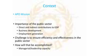 Context
• APO Mission – “contribute to the sustainable socio-
economic development of Asia and the Pacific through
enhancing productivity”
• Importance of the public sector
• Direct and indirect contributions to GDP
• Business development
• Employment generation
• Challenge is to ensure efficiency and effectiveness in the
public sector
• How will that be accomplished?
• Managerial/leadership capacity
 