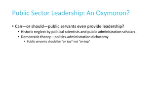 Public Sector Leadership: An Oxymoron?
• Can—or should—public servants even provide leadership?
• Historic neglect by political scientists and public administration scholars
• Democratic theory – politics-administration dichotomy
• Public servants should be “on tap” not “on top”
 
