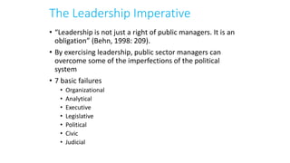 The Leadership Imperative
• “Leadership is not just a right of public managers. It is an
obligation” (Behn, 1998: 209).
• By exercising leadership, public sector managers can
overcome some of the imperfections of the political
system
• 7 basic failures
• Organizational
• Analytical
• Executive
• Legislative
• Political
• Civic
• Judicial
 