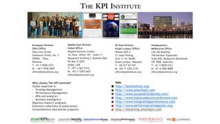 Web:
http://kpiinstitute.org/
http://www.smartkpis.com
http://www.purposefulidentity.com/
http://www.balancedscorecardreview.com
http://www.integratingperformance.com
http://www.performancemagazine.org/
http://elearning.smartkpis.com
Why choose The KPI Institute?
Global expertise in:
• Strategy Management
• Performance Management
• KPIs and analytics
• Business Intelligence
Rigorous research programs
Extensive collections of publications
Comprehensive educational programs
Headquarters
Melbourne Office
Life.lab Building
198 Harbour Esplanade,
Suite 606, Melbourne Docklands,
VIC 3008, Australia
T: +61 3 9028 2223
M: +61 4 2456 8088
office@kpiinstitute.org
Middle East Division
Dubai Office
Regalia Business Center,
1st floor, Office 101 – Suite 11,
Baysquare Building 3, Business Bay
PO Box 213297,
Dubai, UAE
T: +971 4 563 7316
M: +971 5 5787 6427
office@kpiinstitute.org
European Division
Sibiu Office
Sibiu City Center
Somesului Street, No. 3
550003 - Sibiu,
Romania
T: +61 3 9028 2223
M: + 40 7 4706 0997
office@kpiinstitute.org
SE Asia Division
Kuala Lumpur Office
Wisma UOA II
21 Jalan Pinang,
Unit 11-10, 50450
Kuala Lumpur, Malaysia
T: +60 327 421357
M: +60 11 3303 2135
office@kpiinstitute.org
 
