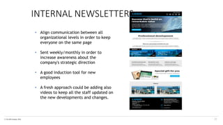 © The KPI Institute 2016
INTERNAL NEWSLETTERS
21
• Align communication between all
organizational levels in order to keep
everyone on the same page
• Sent weekly/monthly in order to
increase awareness about the
company's strategic direction
• A good induction tool for new
employees
• A fresh approach could be adding also
videos to keep all the staff updated on
the new developments and changes.
 
