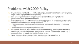 Problems with 2009 Policy
1. Departments over-burdened with producing evaluation reports on every program,
large, small, high-priority or low-priority
2. Five-year departmental rolling evaluation plans not always aligned with
government-wide priorities or needs
3. Evaluation results and information is rarely aggregated to help strategic decisions,
either in department or across government
1. Criteria from Policy on Evaluation often constrain sharper assessments of programs (e.g., ”continuing
need”)
2. “Comparing apples and oranges through a banana lens.”
4. Disconnect between departmental evaluation reporting, annual (departmental)
Reports on Plans and Priorities, annual Departmental Performance Reports, and
demonstration of results for whole-of-government
5. Wide variation across departments, some supportive, some less so
10
 