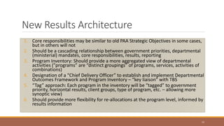 New Results Architecture
1. Core responsibilities may be similar to old PAA Strategic Objectives in some cases,
but in others will not
2. Should be a cascading relationship between government priorities, departmental
(ministerial) mandates, core responsibilities, results, reporting
3. Program Inventory: Should provide a more aggregated view of departmental
activities (”programs” are “distinct groupings” of programs, services, activities of
combinations)
4. Designation of a “Chief Delivery Officer” to establish and implement Departmental
Outcomes Framework and Program Inventory – “key liaison” with TBS
5. “Tag” approach: Each program in the inventory will be “tagged” to government
priority, horizontal results, client groups, type of program, etc. – allowing more
synoptic view)
6. Should provide more flexibility for re-allocations at the program level, informed by
results information
15
 