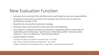 New Evaluation Function
1. Indicators from any level of the old PAA can be used (linked) to new core responsibilities
2. All programs will continue to have to be reviewed, but will not have to submit all
performance reviews to TBS
3. Departments can prioritize evaluation coverage
4. Evaluation plans and evaluation results will have to be published
5. Each Program in Program Inventory should have a designated official responsible for
establishing and maintaining a “performance information profile” and ensure data
collection – this is in addition to “Chief Delivery Officer”
6. Implementation timeline
◦ Transition from PAA to new Results Framework April – June 2016
◦ New “Policy on Results and Resource Alignment” - July 1, 2016
◦ Program inventories to be developed January - August 2017, approved by December 2017
16
 