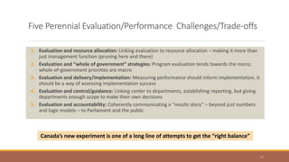 Five Perennial Evaluation/Performance Challenges/Trade-offs
1. Evaluation and resource allocation: Linking evaluation to resource allocation – making it more than
just management function (pruning here and there)
2. Evaluation and “whole of government” strategies: Program evaluation tends towards the micro;
whole-of-government priorities are macro
3. Evaluation and delivery/implementation: Measuring performance should inform implementation, it
should be a way of assessing implementation success
4. Evaluation and control/guidance: Linking center to departments, establishing reporting, but giving
departments enough scope to make their own decisions
5. Evaluation and accountability: Coherently communicating a “results story” – beyond just numbers
and logic models – to Parliament and the public
17
Canada’s new experiment is one of a long line of attempts to get the “right balance”
 