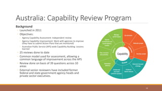 Australia: Capability Review Program
Background
◦ Launched in 2011
◦ Objectives:
◦ Agency Capability Assessment: Independent review
◦ Agency Capability Improvement: Work with agencies to improve
(they have to submit Action Plans that are monitored)
◦ Australian Public Service (APS)-wide Capability Building: Lessons
learned
◦ 25 reviews done to date
◦ Common model used for assessment, allowing a
common language of improvement across the APS
◦ Review done on basis of 39 questions across 10
areas
◦ External senior reviewers have included former
federal and state government agency heads and
private sector executives.
19
 