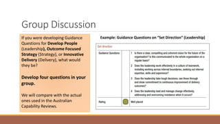 Group Discussion
Example: Guidance Questions on “Set Direction” (Leadership)If you were developing Guidance
Questions for Develop People
(Leadership), Outcome Focused
Strategy (Strategy), or Innovative
Delivery (Delivery), what would
they be?
Develop four questions in your
group.
We will compare with the actual
ones used in the Australian
Capability Reviews.
 