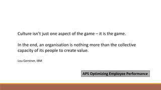 Culture isn’t just one aspect of the game – it is the game.
In the end, an organisation is nothing more than the collective
capacity of its people to create value.
Lou Gerstner, IBM
APS Optimizing Employee Performance
 