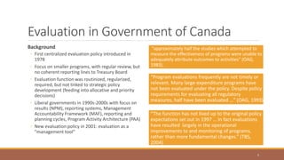 Evaluation in Government of Canada
Background
◦ First centralized evaluation policy introduced in
1978
◦ Focus on smaller programs, with regular review, but
no coherent reporting lines to Treasury Board
◦ Evaluation function was routinized, regularized,
required, but not linked to strategic policy
development (feeding into allocative and priority
decisions)
◦ Liberal governments in 1990s-2000s with focus on
results (NPM), reporting systems, Management
Accountability Framework (MAF), reporting and
planning cycles, Program Activity Architecture (PAA)
◦ New evaluation policy in 2001: evaluation as a
”management tool”
“approximately half the studies which attempted to
measure the effectiveness of programs were unable to
adequately attribute outcomes to activities” (OAG,
1983).
5
“Program evaluations frequently are not timely or
relevant. Many large-expenditure programs have
not been evaluated under the policy. Despite policy
requirements for evaluating all regulatory
measures, half have been evaluated …” (OAG, 1993)
“The function has not lived up to the original policy
expectations set out in 1997 … In fact evaluations
have resulted largely in the operational
improvements to and monitoring of programs,
rather than more fundamental changes.” (TBS,
2004)
 