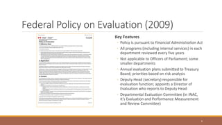 Federal Policy on Evaluation (2009)
Key Features
◦ Policy is pursuant to Financial Administration Act
◦ All programs (including internal services) in each
department reviewed every five years
◦ Not applicable to Officers of Parliament; some
smaller departments
◦ Annual evaluation plans submitted to Treasury
Board; priorities based on risk analysis
◦ Deputy Head (secretary) responsible for
evaluation function; appoints a Director of
Evaluation who reports to Deputy Head
◦ Departmental Evaluation Committee (in INAC,
it’s Evaluation and Performance Measurement
and Review Committee)
6
 