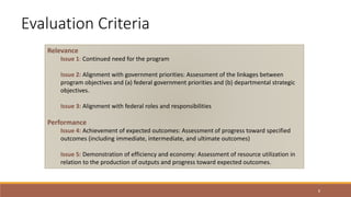 8
Evaluation Criteria
Relevance
Issue 1: Continued need for the program
Issue 2: Alignment with government priorities: Assessment of the linkages between
program objectives and (a) federal government priorities and (b) departmental strategic
objectives.
Issue 3: Alignment with federal roles and responsibilities
Performance
Issue 4: Achievement of expected outcomes: Assessment of progress toward specified
outcomes (including immediate, intermediate, and ultimate outcomes)
Issue 5: Demonstration of efficiency and economy: Assessment of resource utilization in
relation to the production of outputs and progress toward expected outcomes.
 