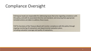 9
7.2 Deputy heads are responsible for addressing issues that arise regarding compliance with
this policy, and with its associated directive and standard, and ensuring that appropriate
remedial actions are taken to address these issues.
7.3 The Secretary of the Treasury Board will monitor compliance with this policy through
ongoing monitoring of evaluations and departmental evaluation plans,
including evaluation coverage and quality of evaluations,
Compliance Oversight
 