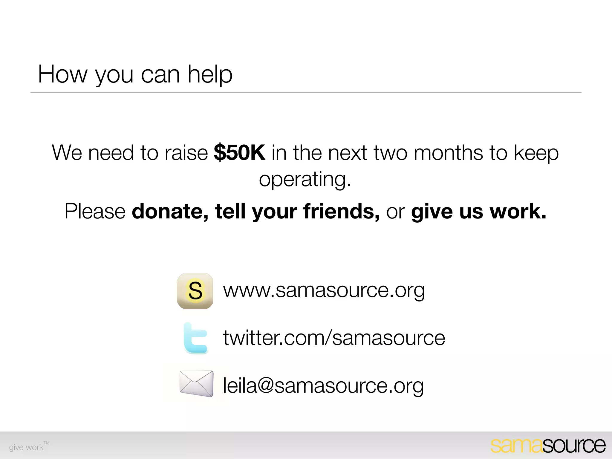 Expanding Samasource-Incubated SPs
       • Total projected sites from Sept 2009- Sept 2010: 50
       • Sites located in sub-Saharan Africa (45 from Inveneo; 1 from
             FORGE; 2 from UNIDO), South Asia (2 from UM Healthcare
             trust in Pakistan IDP area)

       • Cost per site: $2,500 - ﬂight cost plus one week budget
             accommodation

       • Additional sales and marketing overhead: approx. $1K per
             SP

       • Total project cost: $175,000




        TM
give work                                                               samasource
 