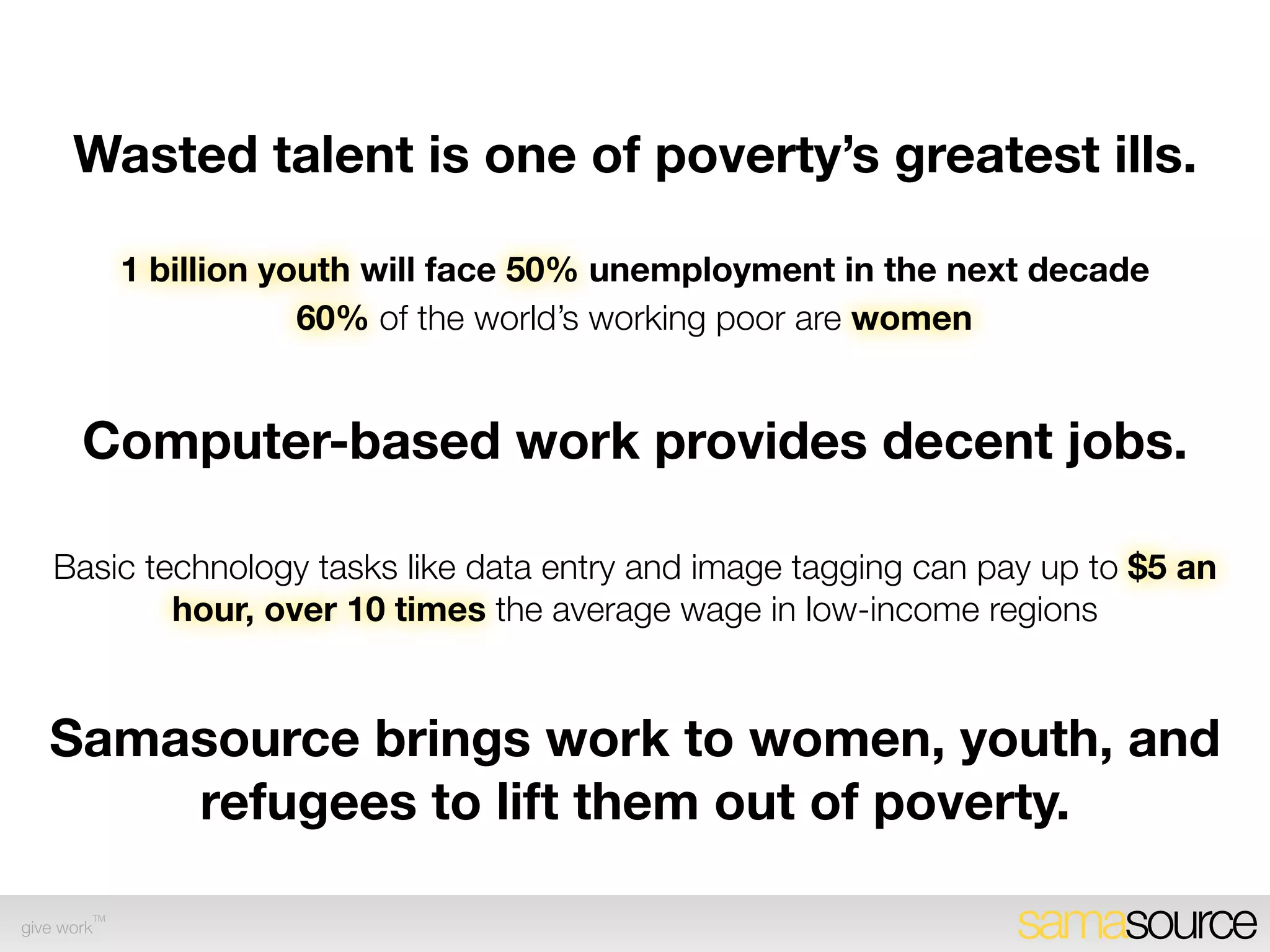 Wasted talent is one of poverty’s greatest ills.

             1 billion youth will face 50% unemployment in the next decade
                         60% of the world’s working poor are women


       Computer-based work provides decent jobs.

    Basic technology tasks like data entry and image tagging can pay up to $5 an
            hour, over 10 times the average wage in low-income regions


   Samasource brings work to women, youth, and
       refugees to lift them out of poverty.
        TM
give work                                                         samasource
 