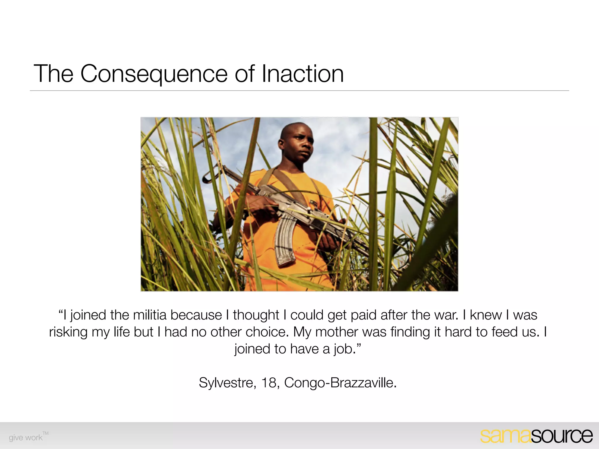 The Consequence of Inaction




               “I joined the militia because I thought I could get paid after the war. I knew I was
             risking my life but I had no other choice. My mother was ﬁnding it hard to feed us. I
                                               joined to have a job.”

                                      Sylvestre, 18, Congo-Brazzaville.


        TM
give work                                                                              samasource
 