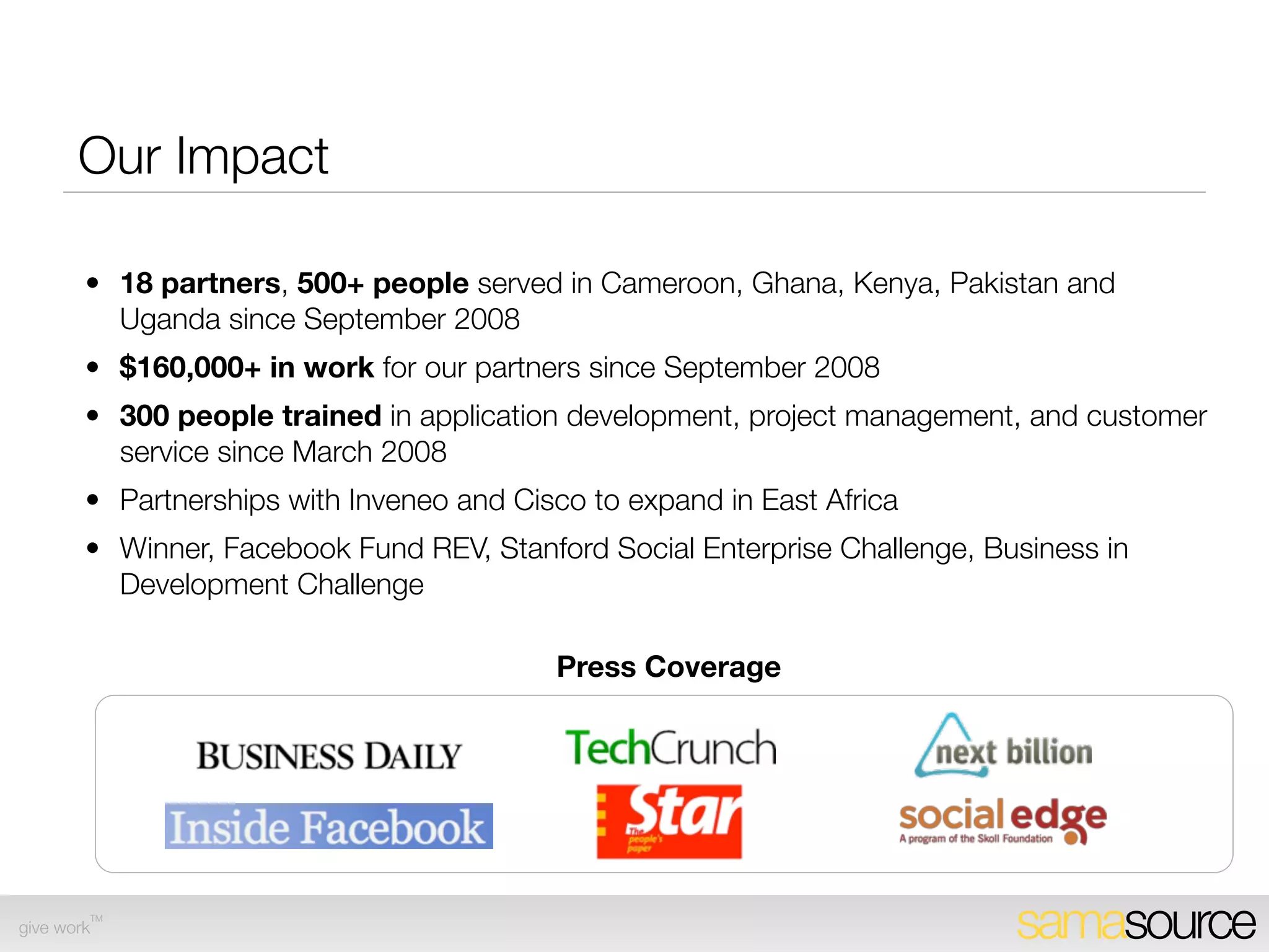 Impact to Date
        • $210,000 in work for our partners since September 2008
        • $90K raised to support operational expenses in 2009 (private donors, Cisco)
        • 18 Service Partners, 500+ people served in Cameroon, Ghana, Kenya, Pakistan
          and Uganda since September 2008
        • 300 people trained in application development, project management, and customer
          service since March 2008
        • Partnerships with Inveneo and Cisco to expand in East Africa
        • Winner, Facebook Fund REV, Stanford Social Enterprise Challenge, Business in
          Development Challenge
                                           Press Coverage




        TM
give work                                                                     samasource
 
