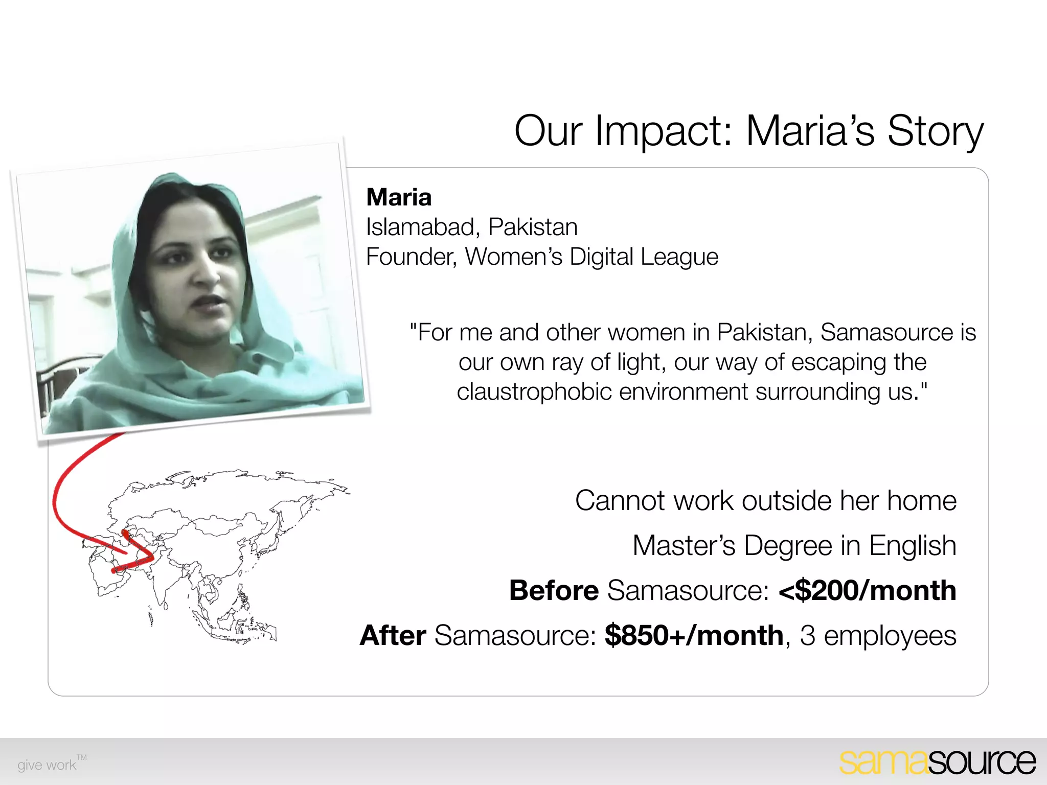 Samasource-Incubated Service Partners
                   Maria
                   Islamabad, Pakistan
                   Founder, Women’s Digital League


                      "For me and other women in Pakistan, Samasource is
                           our own ray of light, our way of escaping the
                           claustrophobic environment surrounding us."



                                     Cannot work outside her home
                                          Master’s Degree in English
                               Before Samasource: <$150/month
                  After Samasource: $850+/month, own company
                                             with 3 employees

        TM
give work                                                  samasource
 