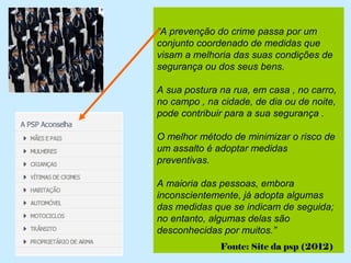 “A prevenção do crime passa por um
conjunto coordenado de medidas que
visam a melhoria das suas condições de
segurança ou dos seus bens.

A sua postura na rua, em casa , no carro,
no campo , na cidade, de dia ou de noite,
pode contribuir para a sua segurança .

O melhor método de minimizar o risco de
um assalto é adoptar medidas
preventivas.

A maioria das pessoas, embora
inconscientemente, já adopta algumas
das medidas que se indicam de seguida;
no entanto, algumas delas são
desconhecidas por muitos.”
              Fonte: Site da psp (2012)
 