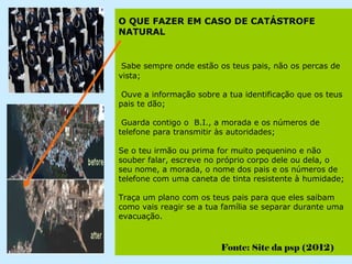 O QUE FAZER EM CASO DE CATÁSTROFE
NATURAL


 Sabe sempre onde estão os teus pais, não os percas de
vista;

 Ouve a informação sobre a tua identificação que os teus
pais te dão;

 Guarda contigo o B.I., a morada e os números de
telefone para transmitir às autoridades;

Se o teu irmão ou prima for muito pequenino e não
souber falar, escreve no próprio corpo dele ou dela, o
seu nome, a morada, o nome dos pais e os números de
telefone com uma caneta de tinta resistente à humidade;

Traça um plano com os teus pais para que eles saibam
como vais reagir se a tua família se separar durante uma
evacuação.



                         Fonte: Site da psp (2012)
 