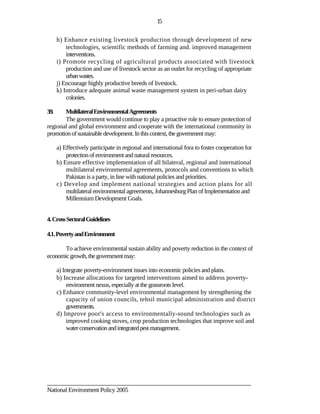 15

       h) Enhance existing livestock production through development of new
           technologies, scientific methods of farming and. improved management
           interventions.
       i) Promote recycling of agricultural products associated with livestock
           production and use of livestock sector as an outlet for recycling of appropriate
           urban wastes.
       j) Encourage highly productive breeds of livestock.
       k) Introduce adequate animal waste management system in peri-urban dairy
           colonies.

3.9.   Multilateral Environmental Agreements
       The government would continue to play a proactive role to ensure protection of
regional and global environment and cooperate with the international community in
promotion of sustainable development. In this context, the government may:

       a) Effectively participate in regional and international fora to foster cooperation for
           protection of environment and natural resources.
       b) Ensure effective implementation of all bilateral, regional and international
           multilateral environmental agreements, protocols and conventions to which
           Pakistan is a party, in line with national policies and priorities.
       c) Develop and implement national strategies and action plans for all
           multilateral environmental agreements, Johannesburg Plan of Implementation and
           Millennium Development Goals.


4. Cross Sectoral Guidelines

4.1. Poverty and Environment

       To achieve environmental sustain ability and poverty reduction in the context of
economic growth, the government may:

       a) Integrate poverty-environment issues into economic policies and plans.
       b) Increase allocations for targeted interventions aimed to address poverty-
            environment nexus, especially at the grassroots level.
       c) Enhance community-level environmental management by strengthening the
            capacity of union councils, tehsil municipal administration and district
            governments.
       d) Improve poor's access to environmentally-sound technologies such as
            improved cooking stoves, crop production technologies that improve soil and
            water conservation and integrated pest management.




________________________________________________________________________
National Environment Policy 2005
 