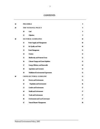 7



                                           CONTENTS


1.0      PREAMBLE                                                          9

2.0      THE NATIONAL POLICY                                               9

         2.0   Goal                                                        9

         2.2   Objectives                                                  9

3.0      SECTORAL GUIDELINES                                               10

         3.1   Water Supply and Management                                 10

         3.2   Air Quality and Noise                                       10

         3.3   WasteManagement                                             11

         3.4   Forestry                                                    12

         3.5   Biodiversity and Protected Areas                            12

         3.6   Climate Change and Ozone Depletion                          13

         3.7   Energy Efficiency and Renewable                             14

         3.8   Agriculture and Livestock                                   14

         3.9   Multilateral Environmental Agreements                       15

4.0      CROSS-SECTORAL GUIDELINE                                          15

         4.1   Poverty and Environment                                     15

         4.2     Population and Environment                                16

         2.3   Gender and Environment                                      17

         4.4   Health and Environment                                      17

         4.5   Trade and Environment                                       17

         4.6   Environment and Local Governance                            17

         4.7   Natural Disaster Management                                 18




________________________________________________________________________
National Environment Policy 2005
 