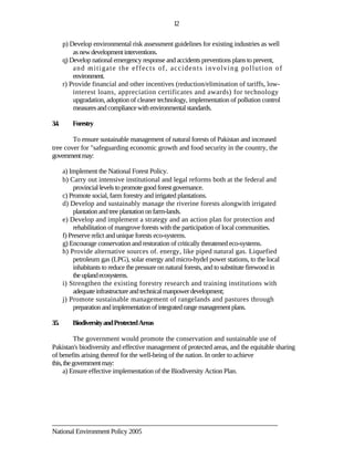 12

       p) Develop environmental risk assessment guidelines for existing industries as well
           as new development interventions.
       q) Develop national emergency response and accidents preventions plans to prevent,
           a n d m i ti ga t e t he e ff e c t s o f , ac c i de n t s i n v o l vi n g p o l l u t i o n o f
           environment.
       r) Provide financial and other incentives (reduction/elimination of tariffs, low-
           interest loans, appreciation certificates and awards) for technology
           upgradation, adoption of cleaner technology, implementation of pollution control
           measures and compliance with environmental standards.

3.4.       Forestry

        To ensure sustainable management of natural forests of Pakistan and increased
tree cover for "safeguarding economic growth and food security in the country, the
government may:

       a) Implement the National Forest Policy.
       b) Carry out intensive institutional and legal reforms both at the federal and
            provincial levels to promote good forest governance.
       c) Promote social, farm forestry and irrigated plantations.
       d) Develop and sustainably manage the riverine forests alongwith irrigated
            plantation and tree plantation on farm-lands.
       e) Develop and implement a strategy and an action plan for protection and
            rehabilitation of mangrove forests with the participation of local communities.
       f) Preserve relict and unique forests eco-systems.
       g) Encourage conservation and restoration of critically threatened eco-systems.
       h) Provide alternative sources of. energy, like piped natural gas. Liquefied
            petroleum gas (LPG), solar energy and micro-hydel power stations, to the local
            inhabitants to reduce the pressure on natural forests, and to substitute firewood in
            the upland ecosystems.
       i) Strengthen the existing forestry research and training institutions with
            adequate infrastructure and technical manpower development;
       j) Promote sustainable management of rangelands and pastures through
            preparation and implementation of integrated range management plans.

3.5.       Biodiversity and Protected Areas

          The government would promote the conservation and sustainable use of
Pakistan's biodiversity and effective management of protected areas, and the equitable sharing
of benefits arising thereof for the well-being of the nation. In order to achieve
this, the government may:
     a) Ensure effective implementation of the Biodiversity Action Plan.




________________________________________________________________________
National Environment Policy 2005
 