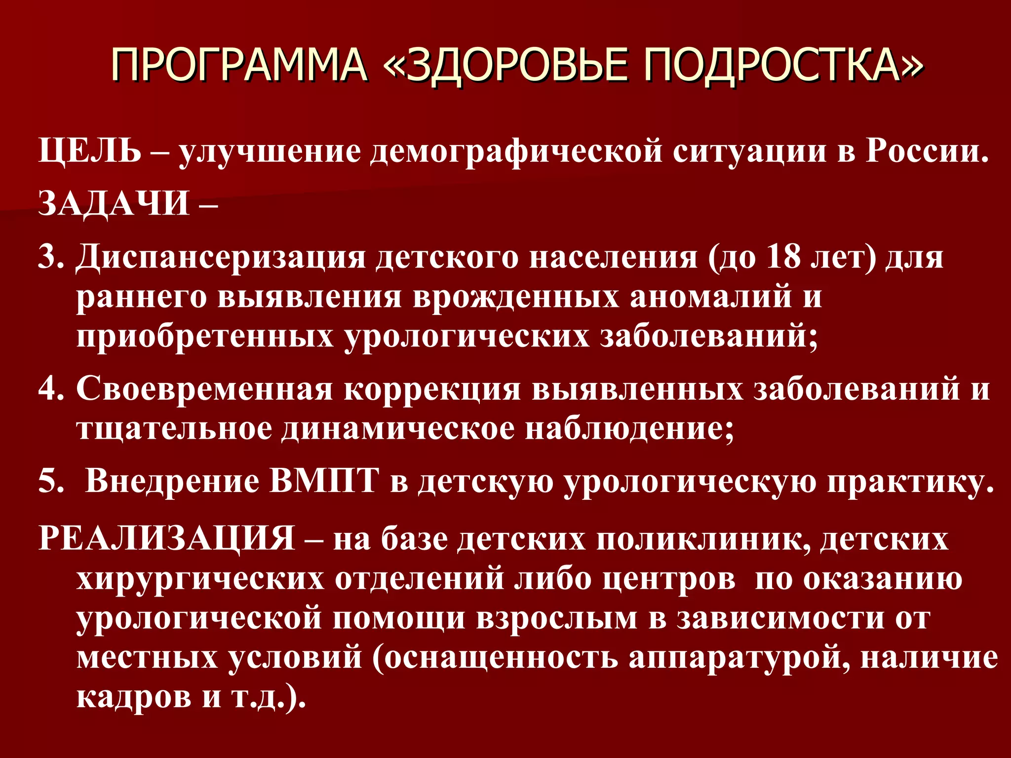 ПРОГРАММА «ЗДОРОВЬЕ ПОДРОСТКА» ЦЕЛЬ – улучшение демографической ситуации в России. ЗАДАЧИ –  Диспансеризация детского населения (до 18 лет) для раннего выявления врожденных аномалий и приобретенных урологических заболеваний; Своевременная коррекция выявленных заболеваний и тщательное динамическое наблюдение; Внедрение ВМПТ в детскую урологическую практику. РЕАЛИЗАЦИЯ – на базе детских поликлиник, детских хирургических отделений либо центров  по оказанию урологической помощи взрослым в зависимости от местных условий (оснащенность аппаратурой, наличие кадров и т.д.). 
