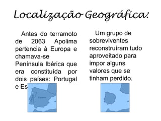 Localização Geográfica:Um grupo de sobreviventes reconstruíram tudo aproveitado para impor alguns valores que se tinham perdido.Antes do terramoto de 2063 Apolima pertencia à Europa e chamava-se Península Ibérica que era constituída por dois países: Portugal e Espanha.