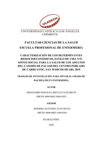 FACULTAD CIENCIAS DE LA SALUD
ESCUELA PROFESIONAL DE ENFERMERÍA
CARACTERIZACIÓN DE LOS DETERMINANTES
BIOSOCIOECONÓMICOS, ESTILO DE VIDA Y/O
APOYO SOCIAL PARA LA SALUD DE LOS ADULTOS
DEL CASERÍO DE PACASH DEL CENTRO POBLADO
DE CARHUAYOC, SAN MARCOS-HUARI, 2019
TRABAJO DE INVESTIGACIÓN PARA OPTAR EL GRADO DE
BACHILLER EN ENFERMERÍA
AUTOR
APOLINARIO ROSALES, BRYLLIT ELIZABETH
ORCID: 0000-0002-5660-4829
ASESOR
ROMERO ACEVEDO, JUAN HUGO
ORCID: 0000-0003-1940-0365
HUARAZ-PERÚ
2020
 