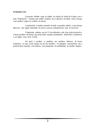 2
INTRODUÇÃO
O presente trabalho surge no âmbito da cadeira de Saúde da Criança com o
tema “Poliomielite”. Fazendo uma análise científica tem o objectivo de refletir sobre a doença
e que políticas regem no combate da mesma.
A poliomielite é também chamada de pólio ou paralisia infantil, é uma doença
infecciosa viral aguda transmitida de pessoa a pessoa, principalmente pela via fecal-oral.
É importante salientar que de 1% dos infectados pelo vírus pode desenvolver
a forma paralítica da doença, que pode causar sequelas permanentes, insuficiência respiratória
e, em alguns casos, levar à morte.
Em geral, a paralisia se manifesta nos membros inferiores de forma
assimétrica, ou seja, ocorre apenas em um dos membros. As principais características são a
perda da força muscular e dos reflexos, com manutenção da sensibilidade no membro atingido.
 
