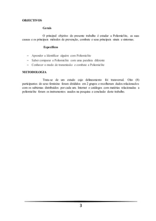3
OBJECTIVOS
Gerais
O principal objetivo do presente trabalho é estudar a Poliomielite, as suas
causas e os principais métodos de prevenção, combate e seus principais sinais e sintomas.
Específicos
 Aprender a Identificar alguém com Poliomielite
 Saber comparar a Poliomielite com uma paralisia diferente
 Conhecer o modo de transmissão e combate a Poliomielite
METODOLOGIA
Trata-se de um estudo cujo delineamento foi transversal. Oito (8)
participantes do sexo feminino foram divididos em 2 grupos e recolheram dados relacionados
com os subtemas distribuídos por cada um. Internet e catálogos com matérias relacionadas a
poliomielite foram os instrumentos usados na pesquisa e conclusão deste trabalho.
 