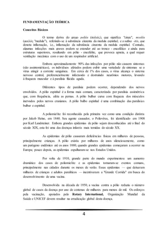 4
FUNDAMENTAÇÃO TEÓRICA
Conceitos Básicos
O termo deriva do grego poliós (πολιός), que significa "cinza", myelós
(µυελός "medula"), referindo-se à substância cinzenta da medula espinhal, e o sufixo -itis, que
denota inflamação, i.e., inflamação da substância cinzenta da medula espinhal. Contudo,
algumas infecções mais graves podem se estender até ao tronco - encefálico e ainda para
estruturas superiores, resultando em pólio - encefalite, que provoca apneia, a qual requer
ventilação mecânica com o uso de um respirador artificial.
Embora aproximadamente 90% das infecções por pólio não causem sintomas
(são assintomáticas), os indivíduos afetados podem exibir uma variedade de sintomas se o
vírus atingir a corrente sanguínea. Em cerca de 1% dos casos, o vírus alcança o sistema
nervoso central, preferencialmente infectando e destruindo neurônios motores, levando
à fraqueza muscular e à paralisia flácida aguda.
Diferentes tipos de paralisia podem ocorrer, dependendo dos nervos
envolvidos. A pólio espinhal é a forma mais comum, caracterizada por paralisia assimétrica
que, com frequência, afeta as pernas. A pólio bulbar cursa com fraqueza dos músculos
inervados pelos nervos cranianos. A pólio bulbo espinhal é uma combinação das paralisias
bulbar e espinhal.
A poliomielite foi reconhecida pela primeira vez como uma condição distinta
por Jakob Heine, em 1840. Seu agente causador, o Poliovírus, foi identificado em 1908
por Karl Landsteiner. Embora grandes epidemias de pólio sejam desconhecidas até o final do
século XIX, esta foi uma das doenças infantis mais temidas do século XX.
As epidemias de pólio causaram deficiências físicas em milhares de pessoas,
principalmente crianças. A pólio existiu por milhares de anos silenciosamente, como
um patógeno endêmico até os anos 1880, quando grandes epidemias começaram a ocorrer na
Europa; pouco depois, as epidemias espalharam-se nos Estados Unidos.
Por volta de 1910, grande parte do mundo experimentou um aumento
dramático dos casos de poliomielite e as epidemias tornaram-se eventos comuns,
principalmente nas cidades durante os meses de verão. Essas epidemias — que deixaram
milhares de crianças e adultos paralíticos — incentivaram a "Grande Corrida" em busca do
desenvolvimento de uma vacina.
Desenvolvida na década de 1950, a vacina contra a pólio reduziu o número
global de casos da doença por ano de centenas de milhares para menos de mil. Os esforços
pela vacinação, apoiados pelo Rotary International, Organização Mundial da
Saúde e UNICEF devem resultar na erradicação global desta doença.
 